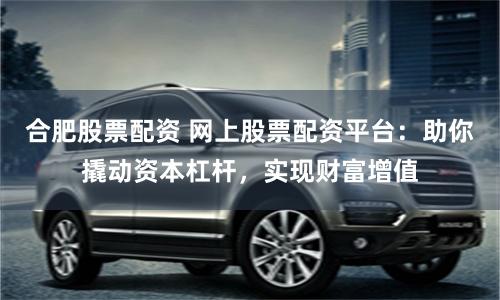 合肥股票配资 网上股票配资平台：助你撬动资本杠杆，实现财富增值