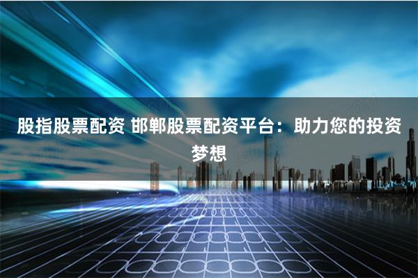 股指股票配资 邯郸股票配资平台：助力您的投资梦想