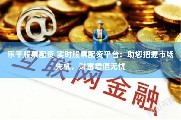 乐平股票配资 实时股票配资平台：助您把握市场先机，财富增值无忧