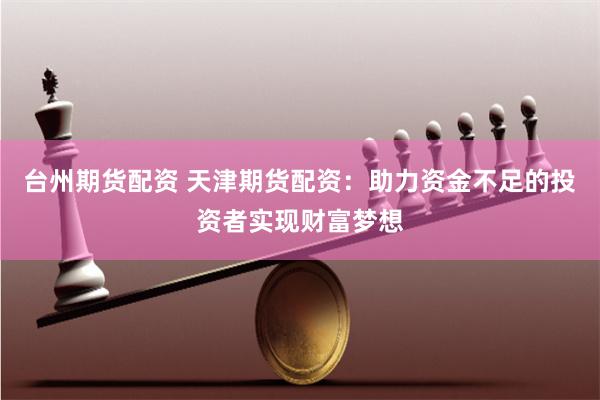台州期货配资 天津期货配资：助力资金不足的投资者实现财富梦想