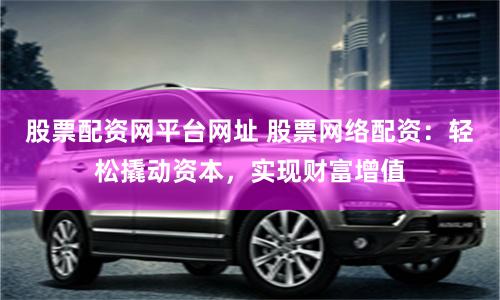 股票配资网平台网址 股票网络配资：轻松撬动资本，实现财富增值