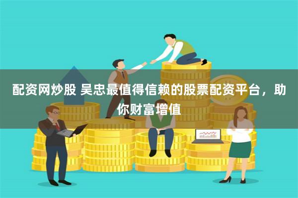 配资网炒股 吴忠最值得信赖的股票配资平台，助你财富增值