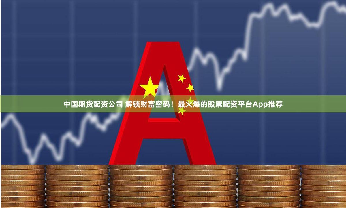 中国期货配资公司 解锁财富密码！最火爆的股票配资平台App推荐