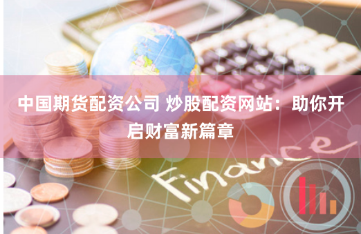 中国期货配资公司 炒股配资网站：助你开启财富新篇章