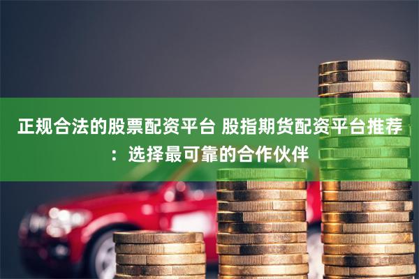 正规合法的股票配资平台 股指期货配资平台推荐：选择最可靠的合作伙伴