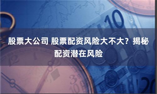 股票大公司 股票配资风险大不大？揭秘配资潜在风险