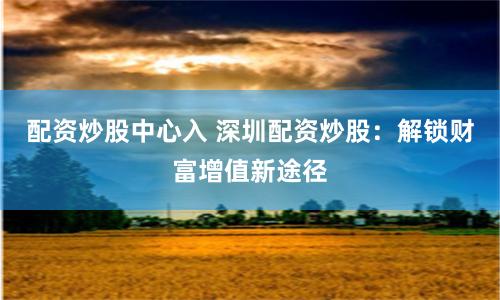 配资炒股中心入 深圳配资炒股：解锁财富增值新途径