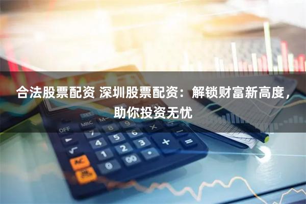 合法股票配资 深圳股票配资：解锁财富新高度，助你投资无忧