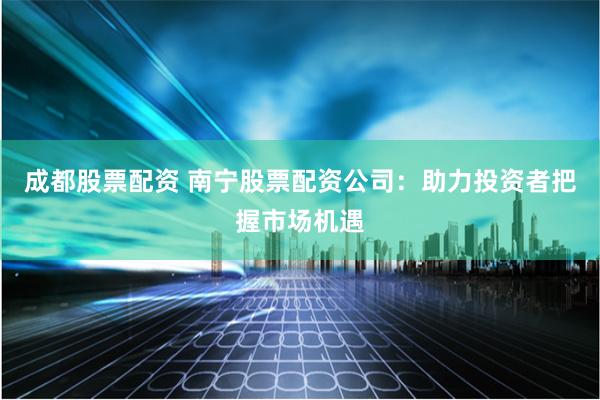 成都股票配资 南宁股票配资公司：助力投资者把握市场机遇