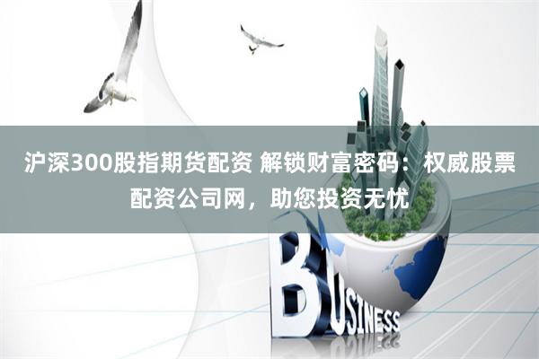 沪深300股指期货配资 解锁财富密码：权威股票配资公司网，助您投资无忧