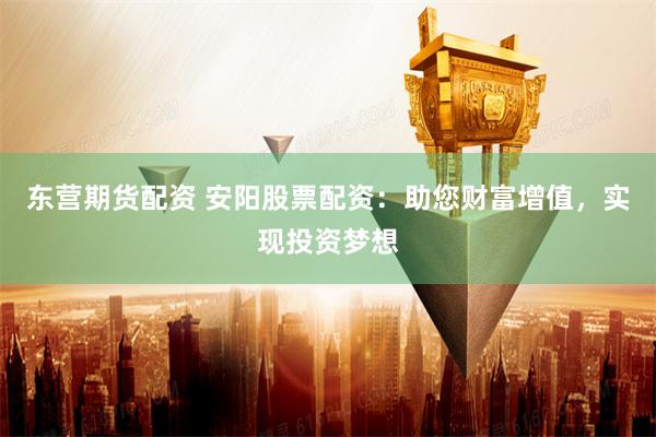 东营期货配资 安阳股票配资：助您财富增值，实现投资梦想