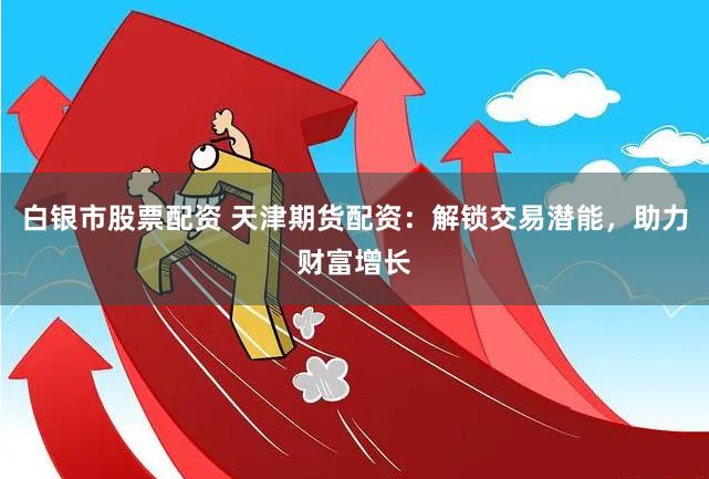 白银市股票配资 天津期货配资：解锁交易潜能，助力财富增长