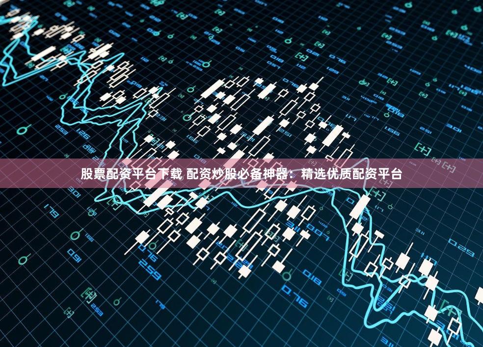 股票配资平台下载 配资炒股必备神器:精选优质配资平台