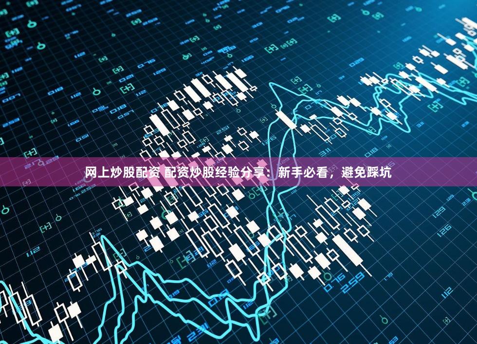 网上炒股配资 配资炒股经验分享：新手必看，避免踩坑
