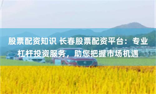 股票配资知识 长春股票配资平台:专业杠杆投资服务,助您把握市场机遇
