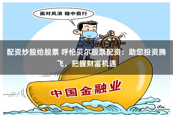 配资炒股给股票 呼伦贝尔股票配资：助您投资腾飞，把握财富机遇