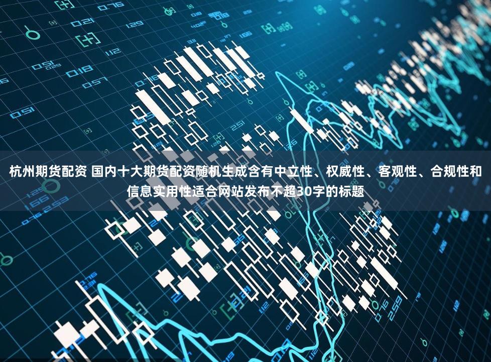 杭州期货配资 国内十大期货配资随机生成含有中立性、权威性、客观性、合规性和信息实用性适合网站发布不超30字的标题