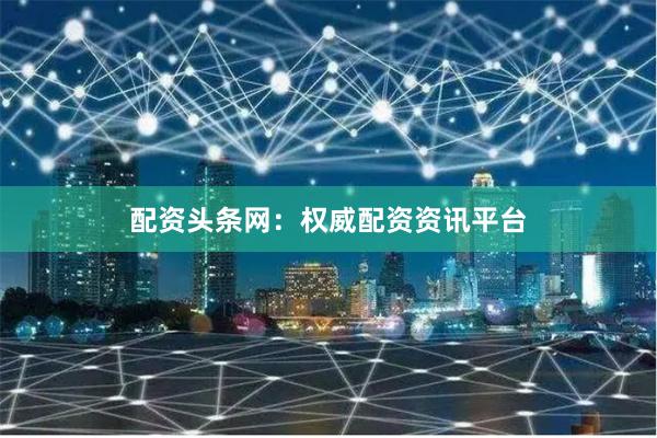 配资头条网：权威配资资讯平台