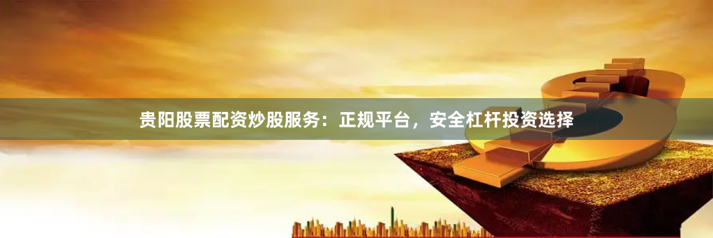 贵阳股票配资炒股服务：正规平台，安全杠杆投资选择
