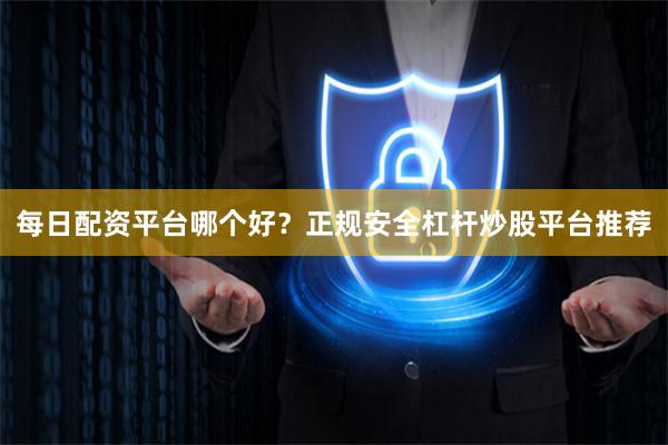 每日配资平台哪个好？正规安全杠杆炒股平台推荐